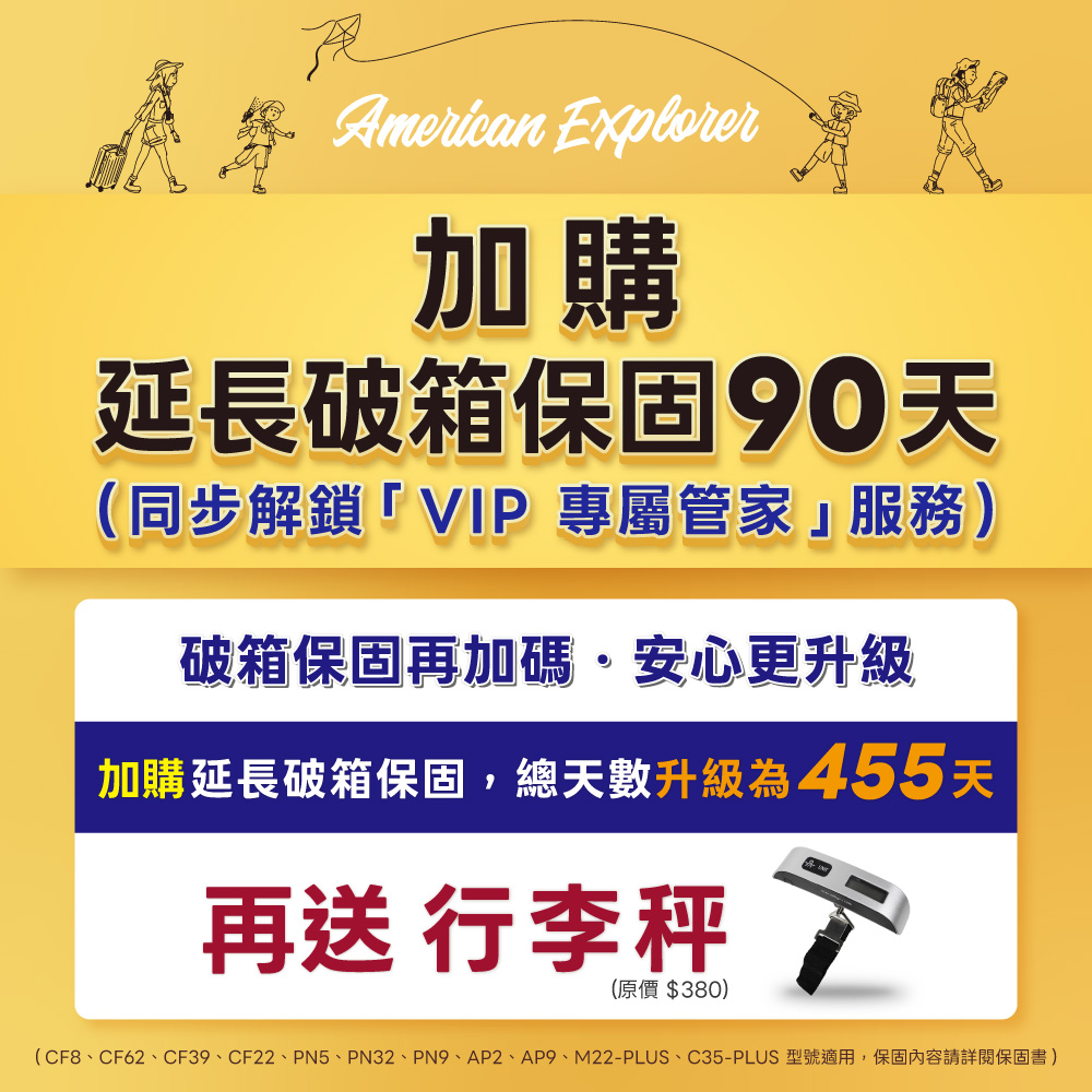American Explorer加購延長破箱保固90天(同步解鎖「VIP 專屬管家」服務)破箱保固再加碼·安心更升級加購延長破箱保固,總天數升級為455天再送 行李秤(原價$380)(CF8、CF62、CF39、CF22、PN5、PN32、PN9、AP2、AP9、M22-PLUS、C35-PLUS 型號適用,保固內容請詳閱保固書)